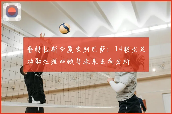 普特拉斯今夏告别巴萨:14载女足功勋生涯回顾与未来去向分析