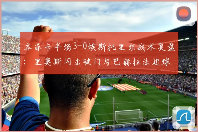 本菲卡半场3-0埃斯托里尔战术复盘：里奥斯闪击破门与巴赫拉法进球解析