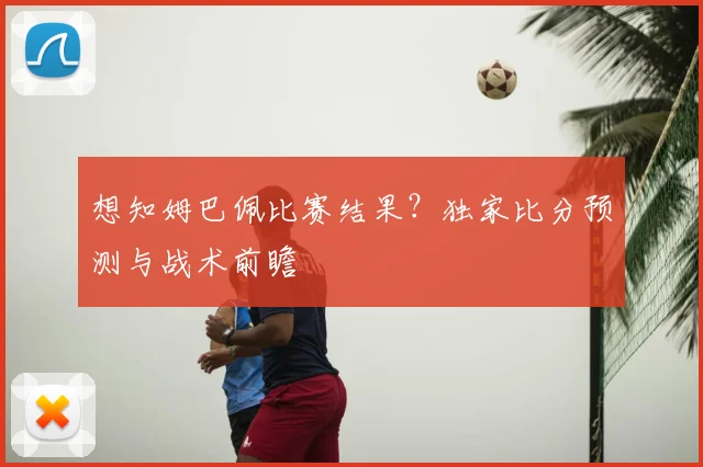 想知姆巴佩比赛结果?独家比分预测与战术前瞻