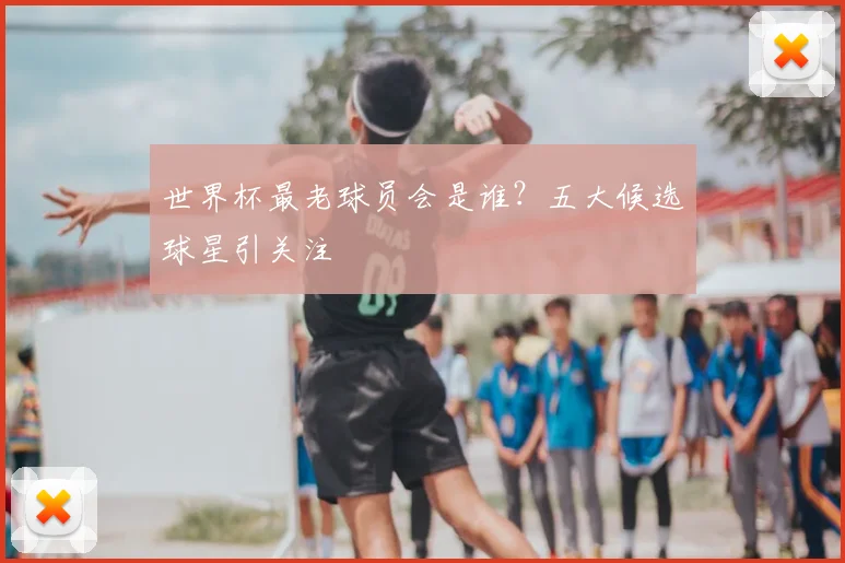世界杯最老球员会是谁？五大候选球星引关注