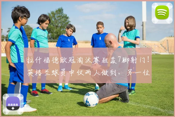 拉什福德欧冠淘汰赛狂轰7脚射门！英格兰球员中仅两人做到，另一位是谁？