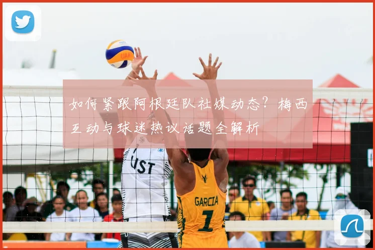 如何紧跟阿根廷队社媒动态？梅西互动与球迷热议话题全解析