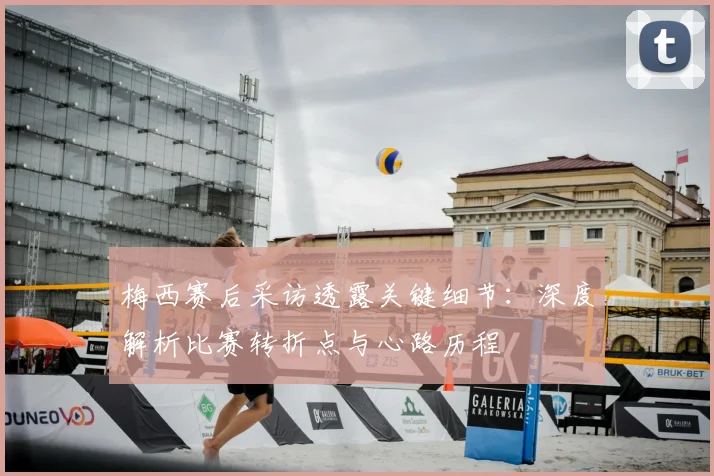 梅西赛后采访透露关键细节：深度解析比赛转折点与心路历程