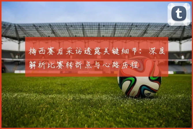 梅西赛后采访透露关键细节：深度解析比赛转折点与心路历程