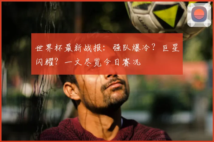 世界杯最新战报：强队爆冷？巨星闪耀？一文尽览今日赛况