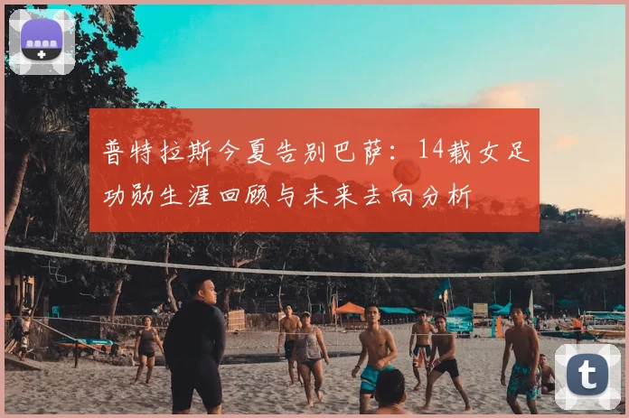普特拉斯今夏告别巴萨：14载女足功勋生涯回顾与未来去向分析