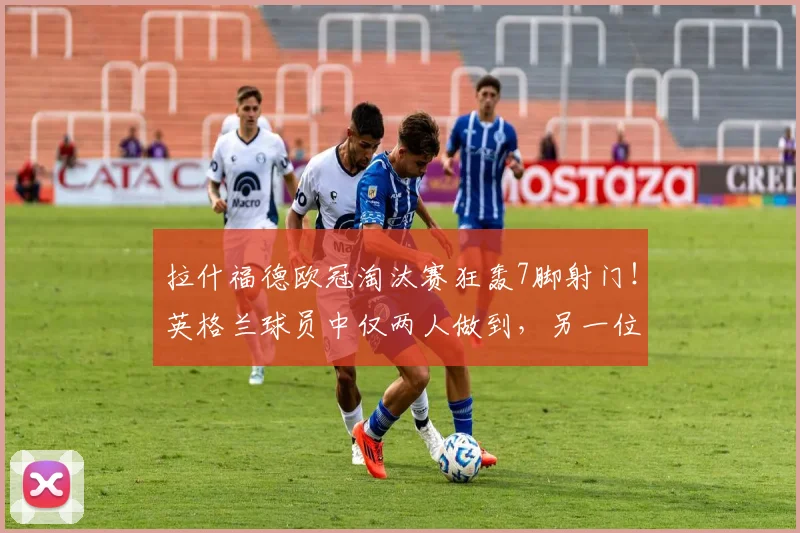 拉什福德欧冠淘汰赛狂轰7脚射门!英格兰球员中仅两人做到,另一位是谁?