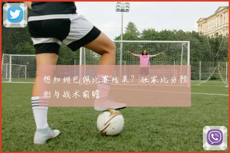 想知姆巴佩比赛结果？独家比分预测与战术前瞻